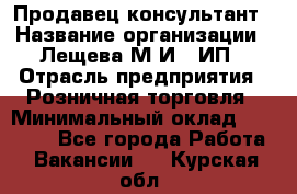 Продавец-консультант › Название организации ­ Лещева М.И., ИП › Отрасль предприятия ­ Розничная торговля › Минимальный оклад ­ 15 000 - Все города Работа » Вакансии   . Курская обл.